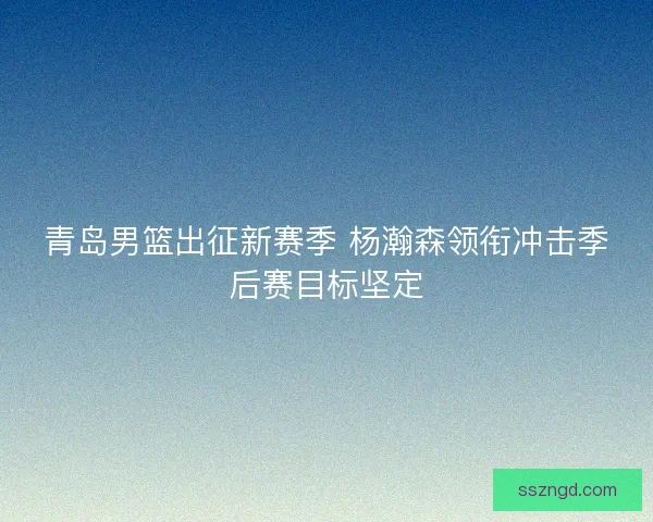 青岛男篮出征新赛季 杨瀚森领衔冲击季后赛目标坚定