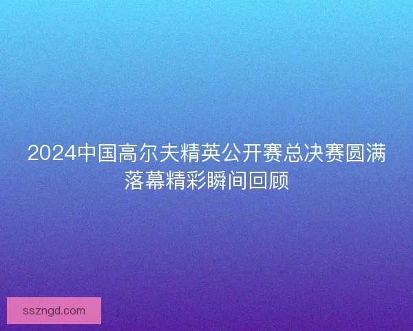 2024中国高尔夫精英公开赛总决赛圆满落幕精彩瞬间回顾