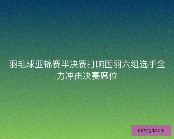 羽毛球亚锦赛半决赛打响国羽六组选手全力冲击决赛席位