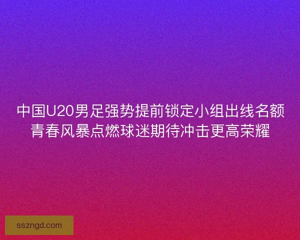 中国U20男足强势提前锁定小组出线名额青春风暴点燃球迷期待冲击更高荣耀