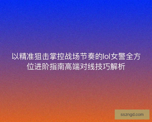 以精准狙击掌控战场节奏的lol女警全方位进阶指南高端对线技巧解析