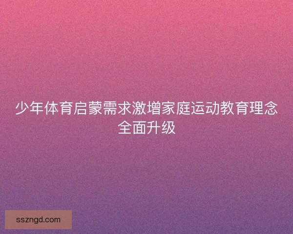 少年体育启蒙需求激增家庭运动教育理念全面升级