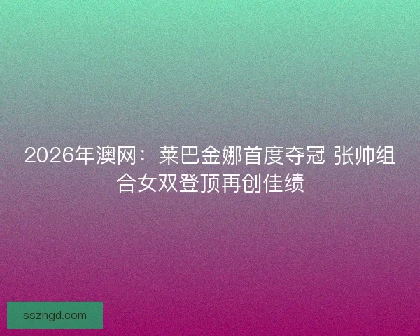 2026年澳网：莱巴金娜首度夺冠 张帅组合女双登顶再创佳绩